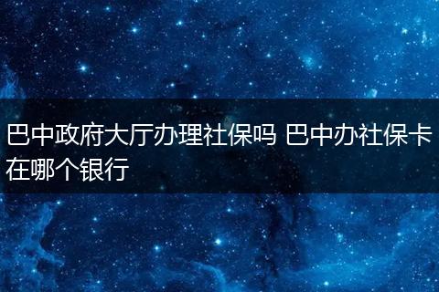 巴中政府大厅办理社保吗 巴中办社保卡在哪个银行