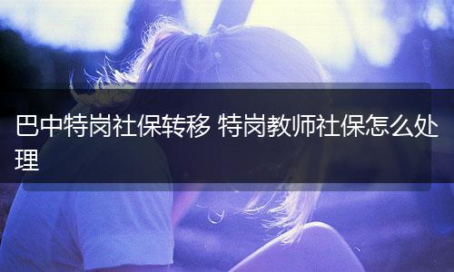 巴中特岗社保转移 特岗教师社保怎么处理