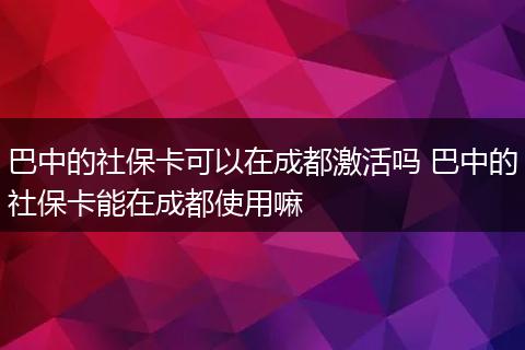 巴中的社保卡可以在成都激活吗 巴中的社保卡能在成都使用嘛