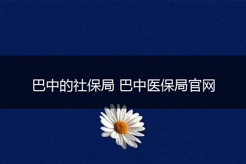 巴中的社保局 巴中医保局官网