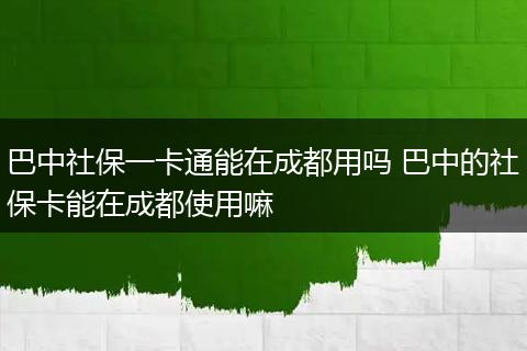 巴中社保一卡通能在成都用吗 巴中的社保卡能在成都使用嘛