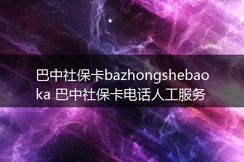 巴中社保卡bazhongshebaoka 巴中社保卡电话人工服务