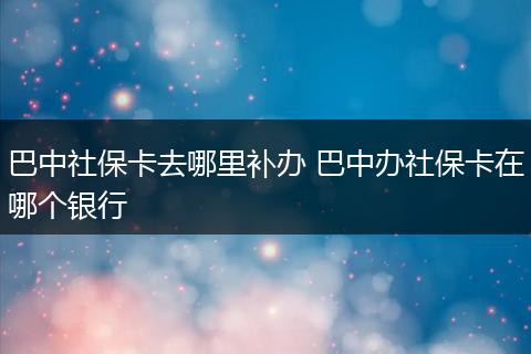 巴中社保卡去哪里补办 巴中办社保卡在哪个银行