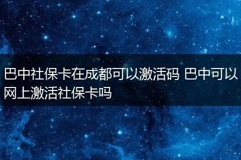 巴中社保卡在成都可以激活码 巴中可以网上激活社保卡吗