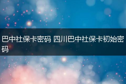 巴中社保卡密码 四川巴中社保卡初始密码