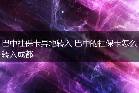 巴中社保卡异地转入 巴中的社保卡怎么转入成都