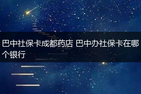 巴中社保卡成都药店 巴中办社保卡在哪个银行