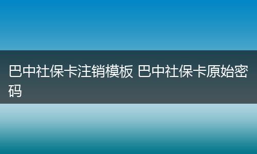 巴中社保卡注销模板 巴中社保卡原始密码