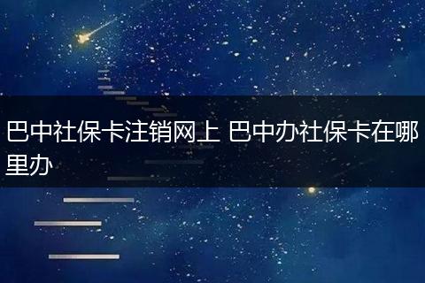 巴中社保卡注销网上 巴中办社保卡在哪里办