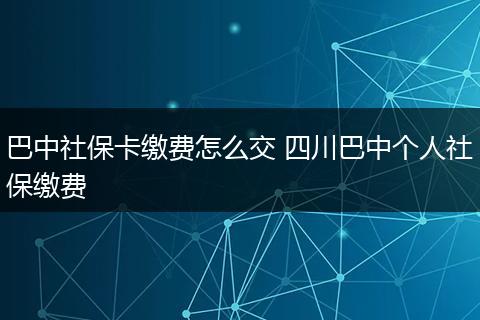 巴中社保卡缴费怎么交 四川巴中个人社保缴费