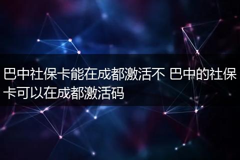 巴中社保卡能在成都激活不 巴中的社保卡可以在成都激活码
