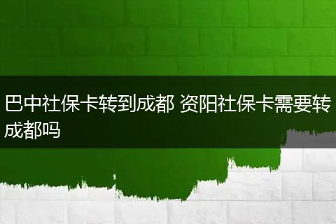 巴中社保卡转到成都 资阳社保卡需要转成都吗