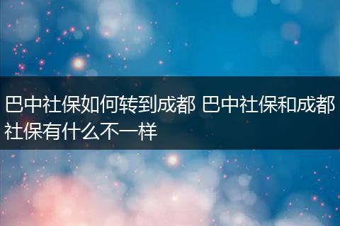 巴中社保如何转到成都 巴中社保和成都社保有什么不一样
