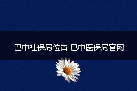 巴中社保局位置 巴中医保局官网