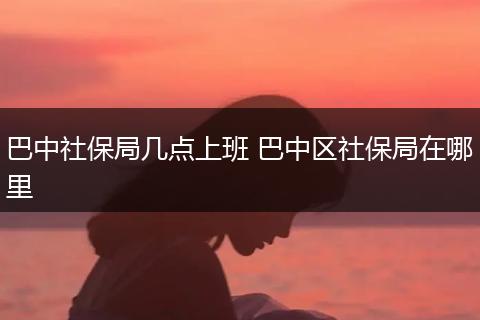 巴中社保局几点上班 巴中区社保局在哪里