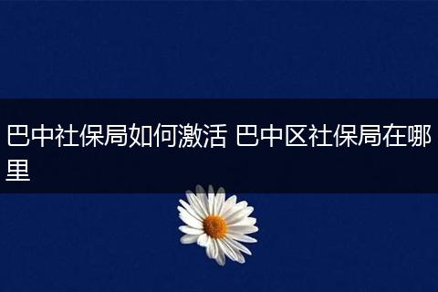 巴中社保局如何激活 巴中区社保局在哪里