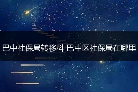 巴中社保局转移科 巴中区社保局在哪里