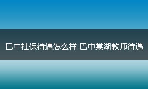 巴中社保待遇怎么样 巴中棠湖教师待遇