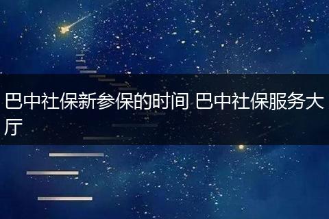 巴中社保新参保的时间 巴中社保服务大厅