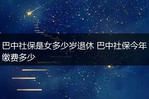 巴中社保是女多少岁退休 巴中社保今年缴费多少
