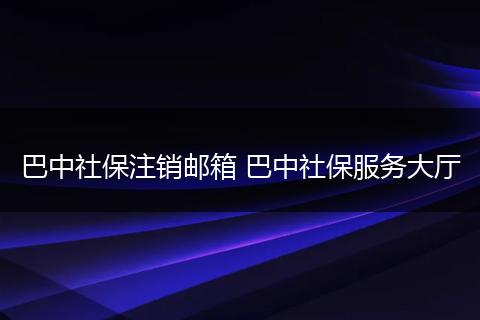 巴中社保注销邮箱 巴中社保服务大厅