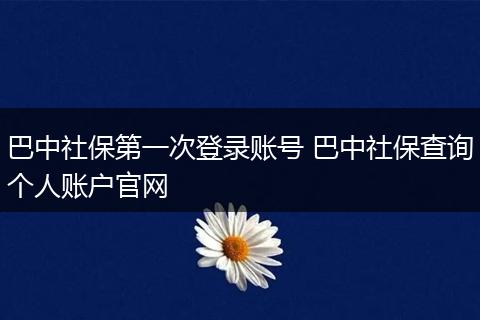 巴中社保第一次登录账号 巴中社保查询个人账户官网