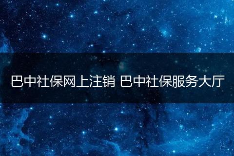 巴中社保网上注销 巴中社保服务大厅