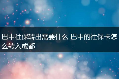 巴中社保转出需要什么 巴中的社保卡怎么转入成都
