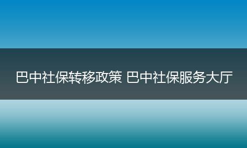 巴中社保转移政策 巴中社保服务大厅