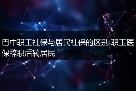 巴中职工社保与居民社保的区别 职工医保辞职后转居民