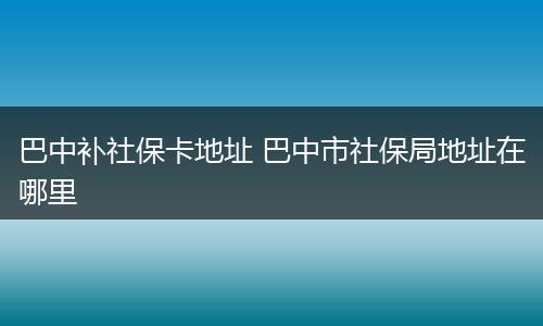 巴中补社保卡地址 巴中市社保局地址在哪里