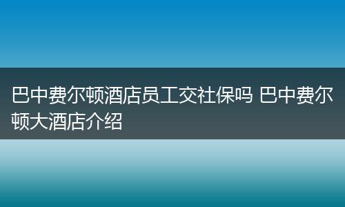 巴中费尔顿酒店员工交社保吗 巴中费尔顿大酒店介绍