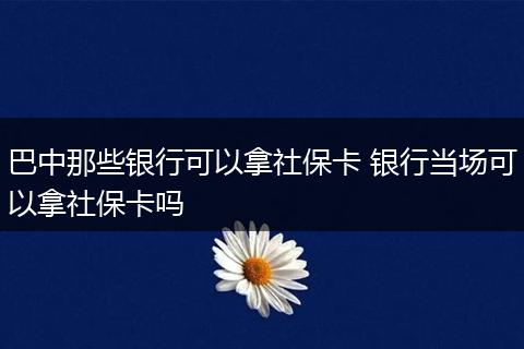 巴中那些银行可以拿社保卡 银行当场可以拿社保卡吗