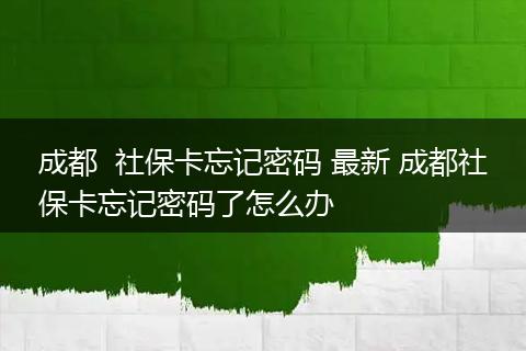 成都  社保卡忘记密码 最新 成都社保卡忘记密码了怎么办
