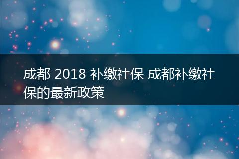 成都 2018 补缴社保 成都补缴社保的最新政策