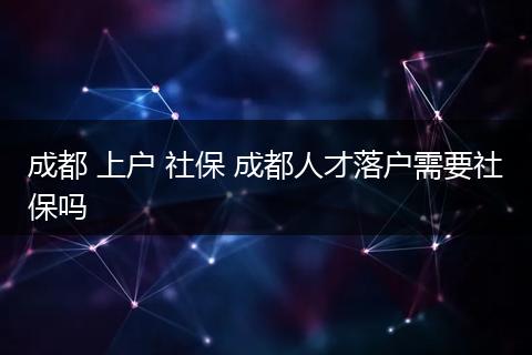 成都 上户 社保 成都人才落户需要社保吗