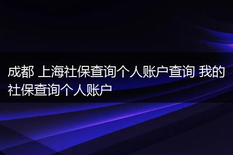 成都 上海社保查询个人账户查询 我的社保查询个人账户