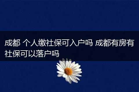 成都 个人缴社保可入户吗 成都有房有社保可以落户吗