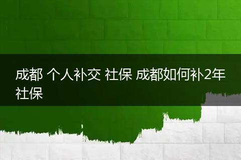成都 个人补交 社保 成都如何补2年社保