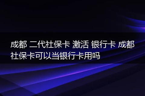 成都 二代社保卡 激活 银行卡 成都社保卡可以当银行卡用吗