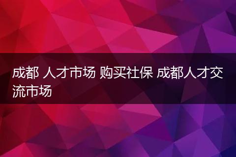 成都 人才市场 购买社保 成都人才交流市场