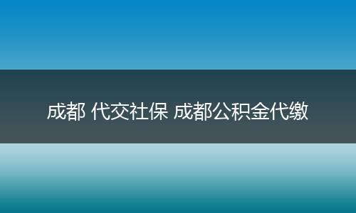 成都 代交社保 成都公积金代缴