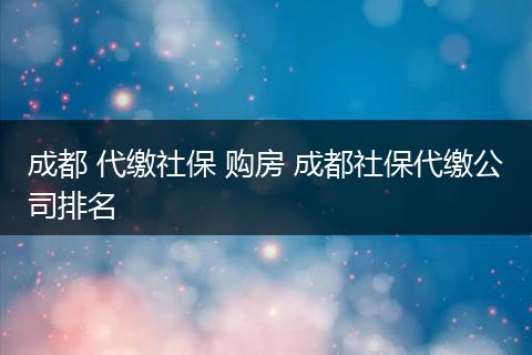 成都 代缴社保 购房 成都社保代缴公司排名