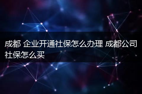 成都 企业开通社保怎么办理 成都公司社保怎么买