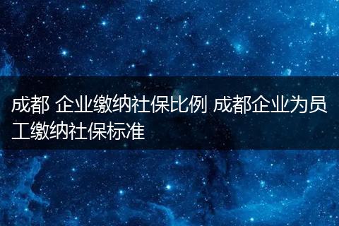 成都 企业缴纳社保比例 成都企业为员工缴纳社保标准