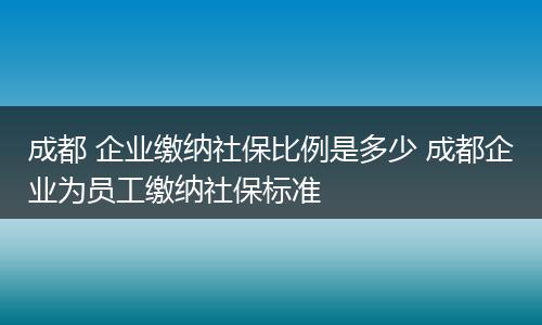 成都 企业缴纳社保比例是多少 成都企业为员工缴纳社保标准