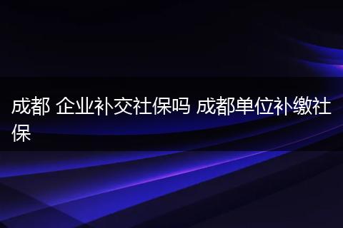成都 企业补交社保吗 成都单位补缴社保
