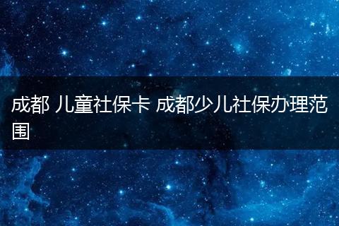 成都 儿童社保卡 成都少儿社保办理范围