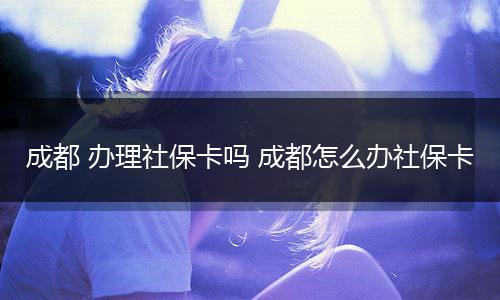 成都 办理社保卡吗 成都怎么办社保卡