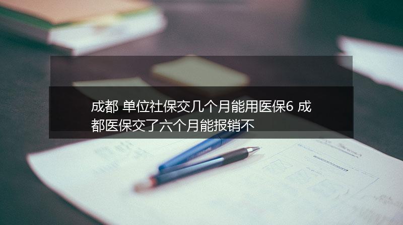 成都 单位社保交几个月能用医保6 成都医保交了六个月能报销不
